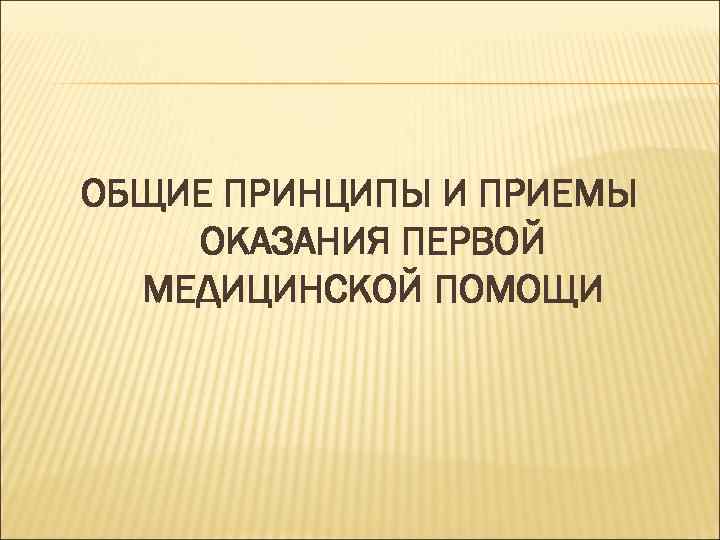 ОБЩИЕ ПРИНЦИПЫ И ПРИЕМЫ ОКАЗАНИЯ ПЕРВОЙ МЕДИЦИНСКОЙ ПОМОЩИ 