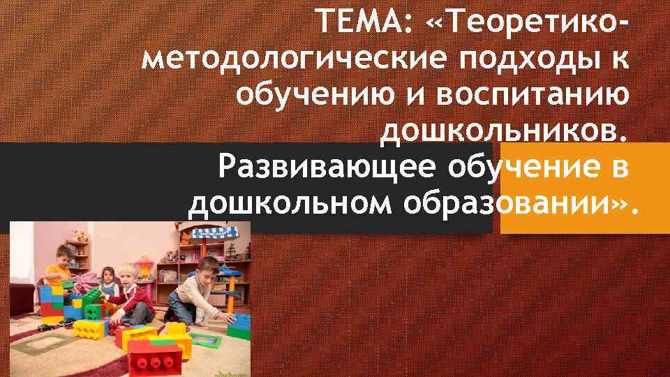 ТЕМА: «Теоретикометодологические подходы к обучению и воспитанию дошкольников. Развивающее обучение в дошкольном образовании» .