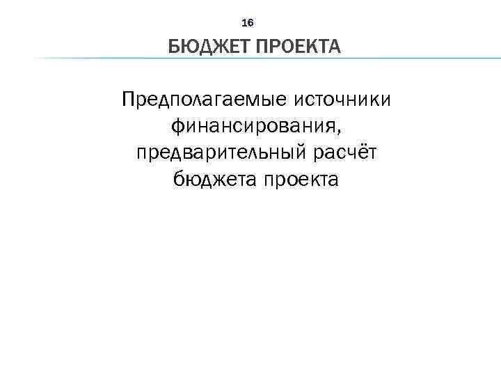 16 БЮДЖЕТ ПРОЕКТА Предполагаемые источники финансирования, предварительный расчёт бюджета проекта 