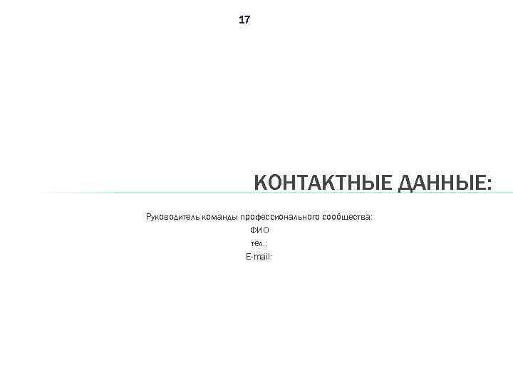 17 КОНТАКТНЫЕ ДАННЫЕ: Руководитель команды профессионального сообщества: ФИО тел. : E-mail: 