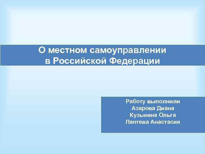 О местном самоуправлении в Российской Федерации Работу выполнили Азарова Диана Кузьмина Ольга Лаптева Анастасия