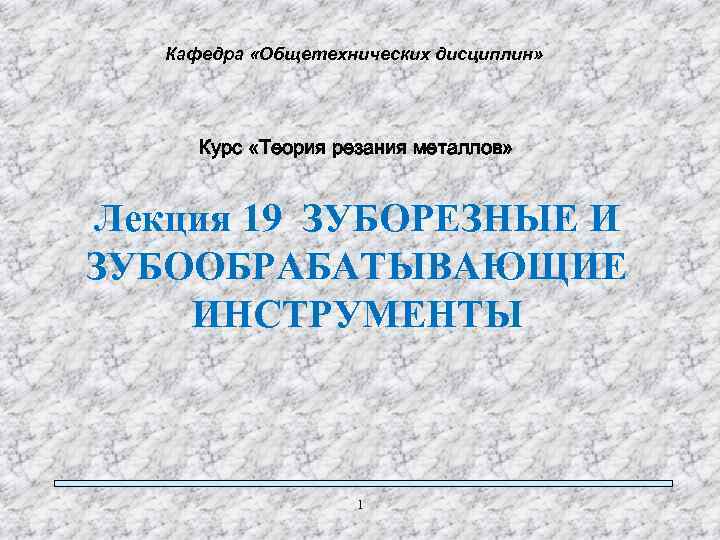 Кафедра «Общетехнических дисциплин» Курс «Теория резания металлов» Лекция 19 ЗУБОРЕЗНЫЕ И ЗУБООБРАБАТЫВАЮЩИЕ ИНСТРУМЕНТЫ 1