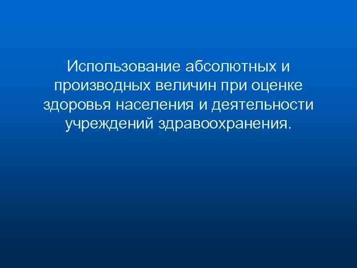 Использование абсолютных и производных величин при оценке здоровья населения и деятельности учреждений здравоохранения. 