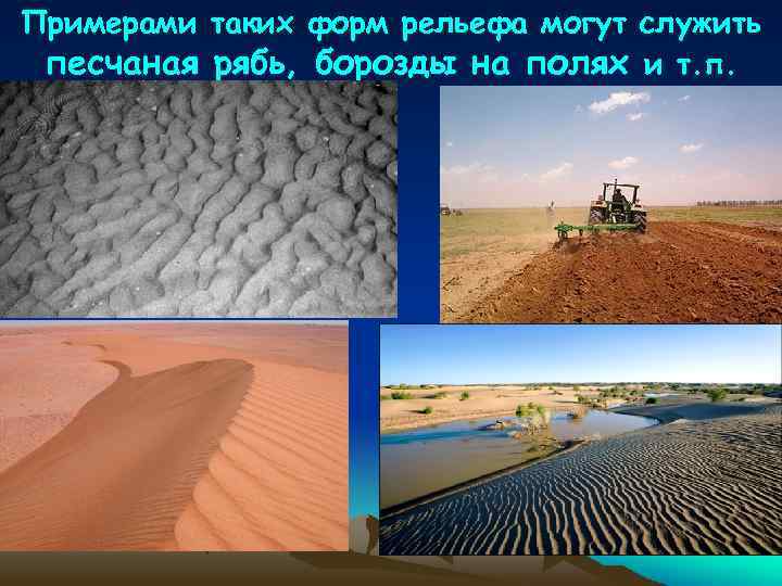 Примерами таких форм рельефа могут служить песчаная рябь, борозды на полях и т. п.