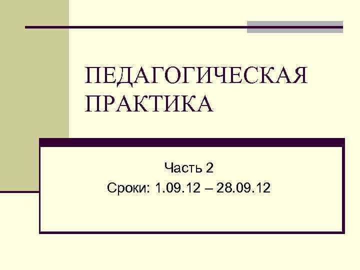 ПЕДАГОГИЧЕСКАЯ ПРАКТИКА Часть 2 Сроки: 1. 09. 12 – 28. 09. 12 