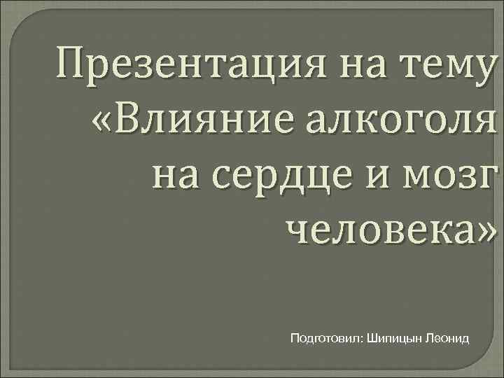 Презентация на тему «Влияние алкоголя на сердце и мозг человека» Подготовил: Шипицын Леонид 