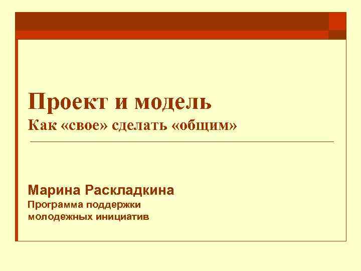 Проект и модель Как «свое» сделать «общим» Марина Раскладкина Программа поддержки молодежных инициатив 