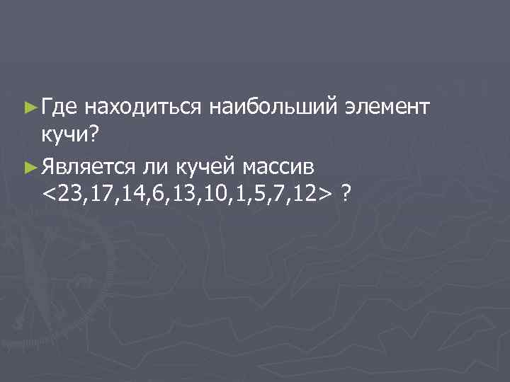 ► Где находиться наибольший элемент кучи? ► Является ли кучей массив <23, 17, 14,
