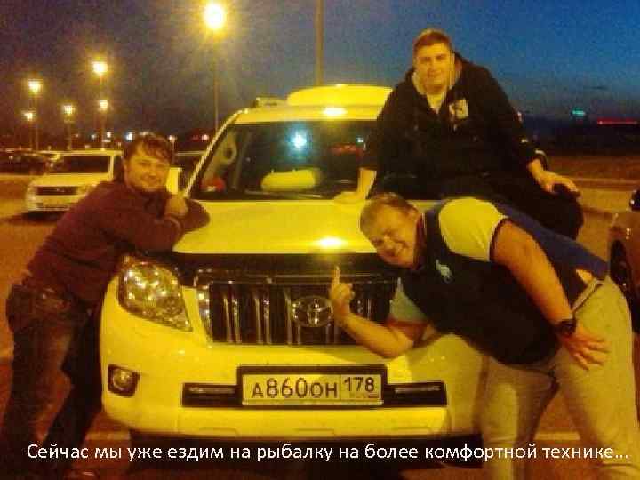 Сейчас мы уже ездим на рыбалку на более комфортной технике… 
