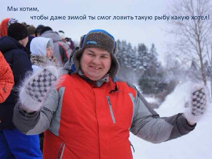 Мы хотим, чтобы даже зимой ты смог ловить такую рыбу какую хотел! 