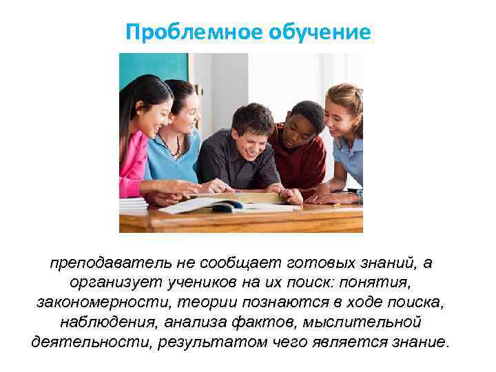 Проблемное обучение преподаватель не сообщает готовых знаний, а организует учеников на их поиск: понятия,