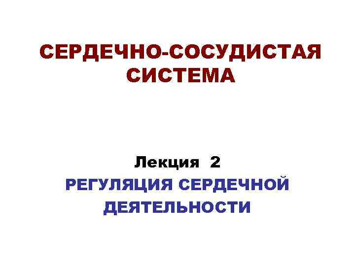 СЕРДЕЧНО-СОСУДИСТАЯ СИСТЕМА Лекция 2 РЕГУЛЯЦИЯ СЕРДЕЧНОЙ ДЕЯТЕЛЬНОСТИ 