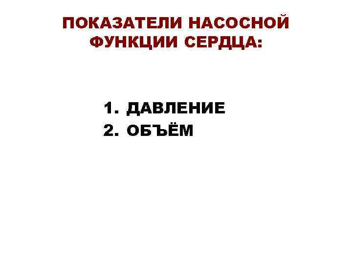 ПОКАЗАТЕЛИ НАСОСНОЙ ФУНКЦИИ СЕРДЦА: 1. ДАВЛЕНИЕ 2. ОБЪЁМ 