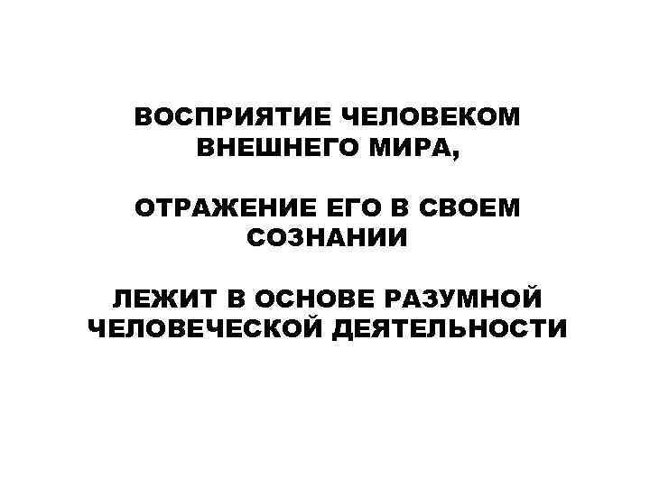 ВОСПРИЯТИЕ ЧЕЛОВЕКОМ ВНЕШНЕГО МИРА, ОТРАЖЕНИЕ ЕГО В СВОЕМ СОЗНАНИИ ЛЕЖИТ В ОСНОВЕ РАЗУМНОЙ ЧЕЛОВЕЧЕСКОЙ