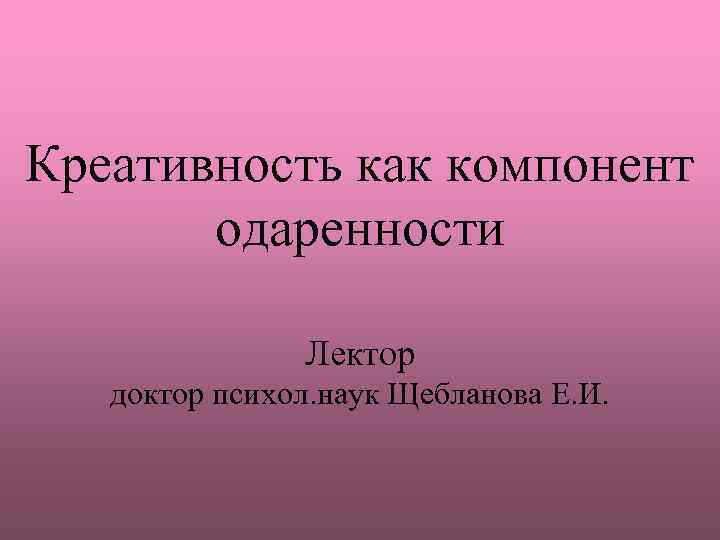 Креативность как компонент одаренности Лектор доктор психол. наук Щебланова Е. И. 