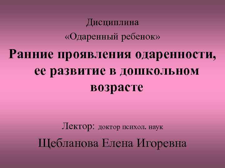 Дисциплина «Одаренный ребенок» Ранние проявления одаренности, ее развитие в дошкольном возрасте Лектор: доктор психол.