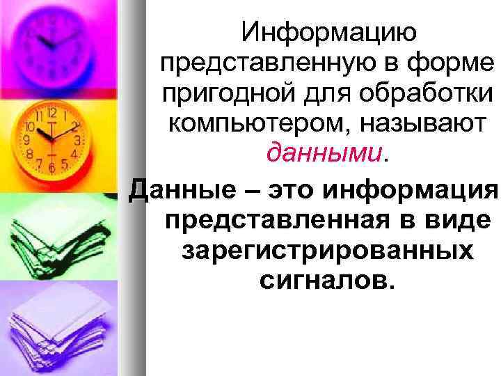 Информацию представленную в форме пригодной для обработки компьютером, называют данными. Данные – это информация,