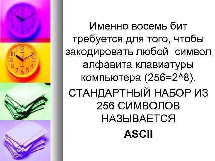 Именно восемь бит требуется для того, чтобы закодировать любой символ алфавита клавиатуры компьютера (256=2^8).