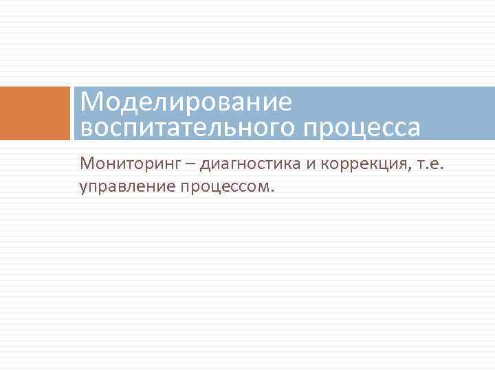 Моделирование воспитательного процесса Мониторинг – диагностика и коррекция, т. е. управление процессом. 