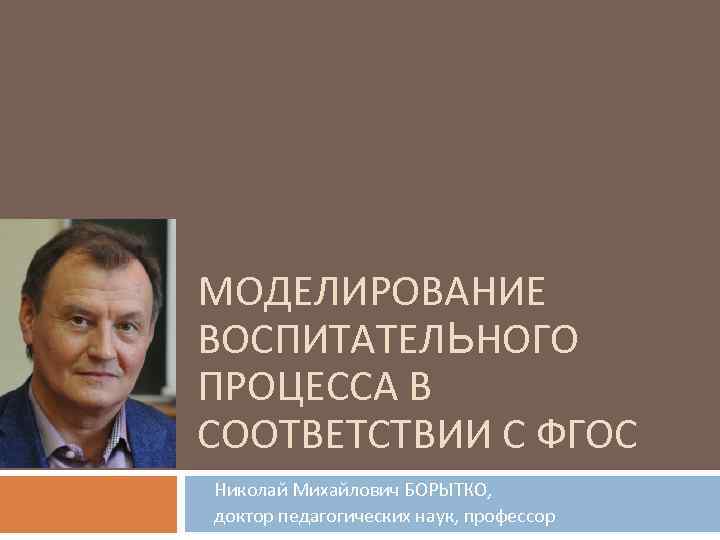 МОДЕЛИРОВАНИЕ ВОСПИТАТЕЛЬНОГО ПРОЦЕССА В СООТВЕТСТВИИ С ФГОС Николай Михайлович БОРЫТКО, доктор педагогических наук, профессор