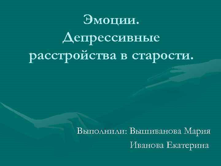 Эмоции. Депрессивные расстройства в старости. Выполнили: Вышиванова Мария Иванова Екатерина 