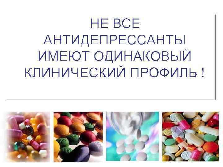НЕ ВСЕ АНТИДЕПРЕССАНТЫ ИМЕЮТ ОДИНАКОВЫЙ КЛИНИЧЕСКИЙ ПРОФИЛЬ ! 