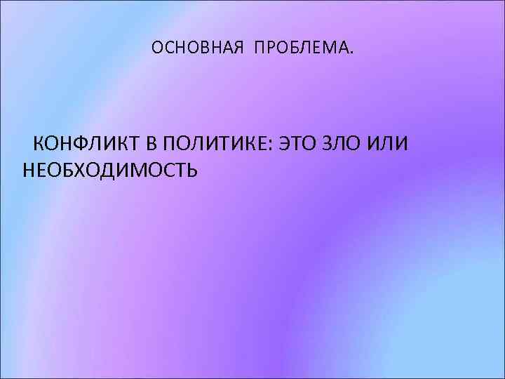 ОСНОВНАЯ ПРОБЛЕМА. КОНФЛИКТ В ПОЛИТИКЕ: ЭТО ЗЛО ИЛИ НЕОБХОДИМОСТЬ 