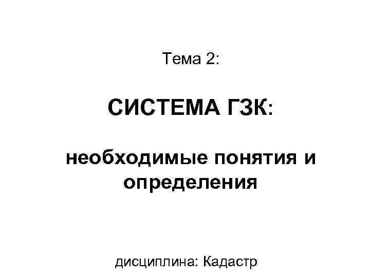 Тема 2: СИСТЕМА ГЗК: необходимые понятия и определения дисциплина: Кадастр 