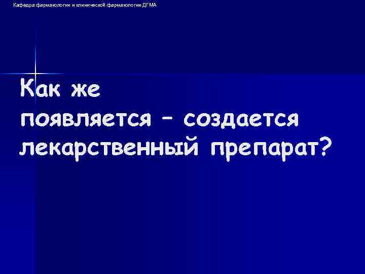 Кафедра фармакологии и клинической фармакологии ДГМА Как же появляется – создается лекарственный препарат? 