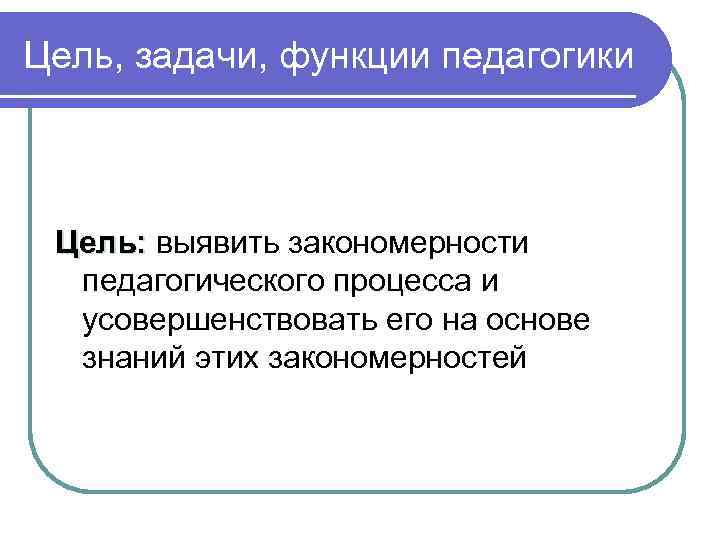 Цель, задачи, функции педагогики Цель: выявить закономерности педагогического процесса и усовершенствовать его на основе