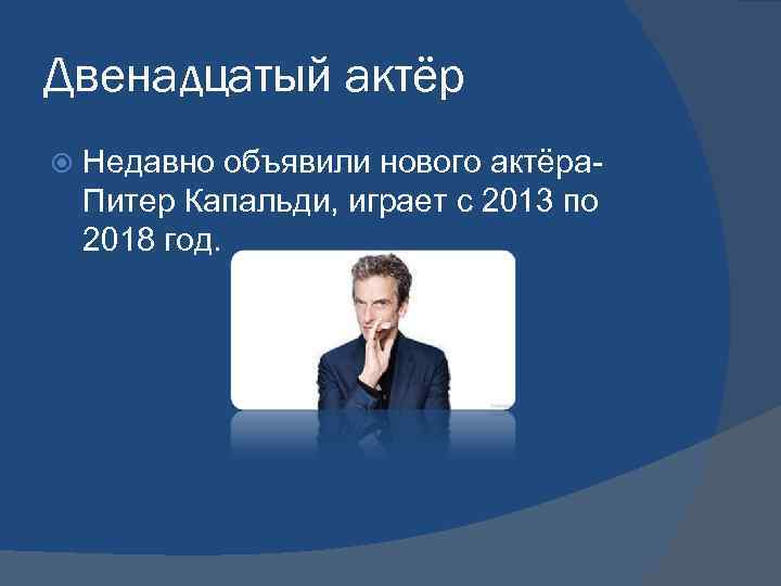 Двенадцатый актёр Недавно объявили нового актёра. Питер Капальди, играет с 2013 по 2018 год.