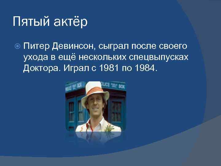 Пятый актёр Питер Девинсон, сыграл после своего ухода в ещё нескольких спецвыпусках Доктора. Играл