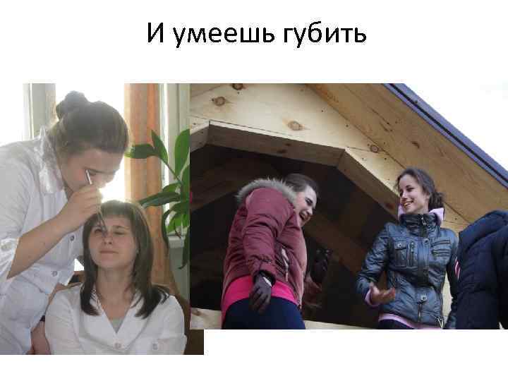 И умеешь губить 