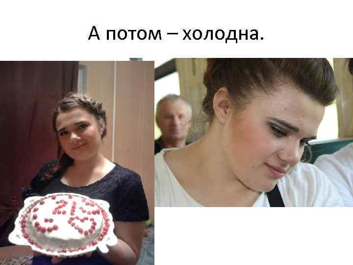 А потом – холодна. 