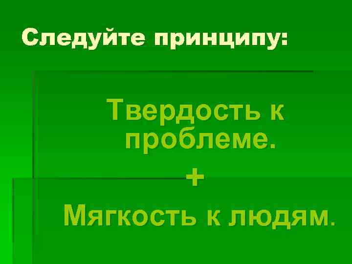 Следуйте принципу: Твердость к проблеме. + Мягкость к людям. 