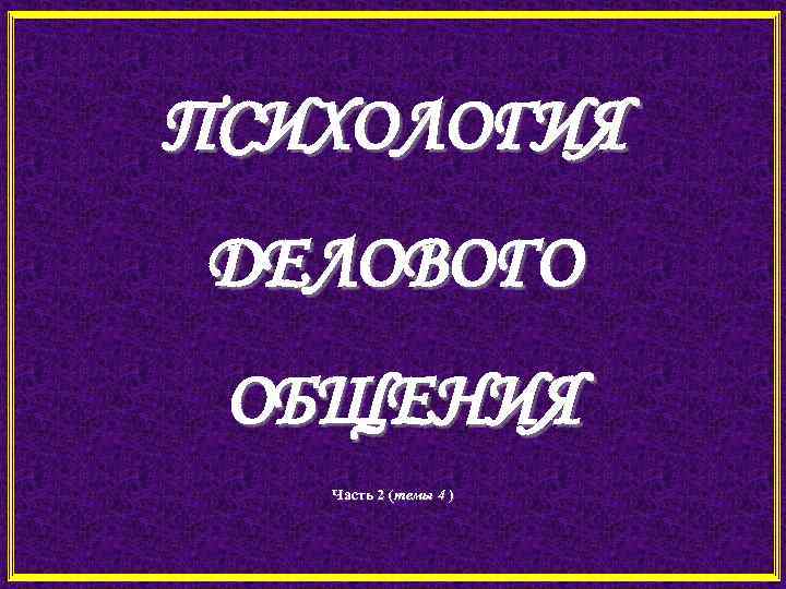 ПСИХОЛОГИЯ ДЕЛОВОГО ОБЩЕНИЯ Часть 2 (темы 4 ) 