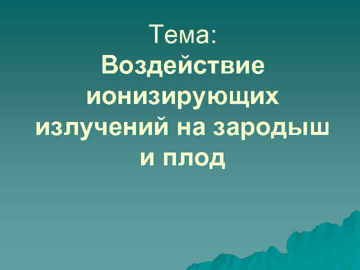 Тема: Воздействие ионизирующих излучений на зародыш и плод 
