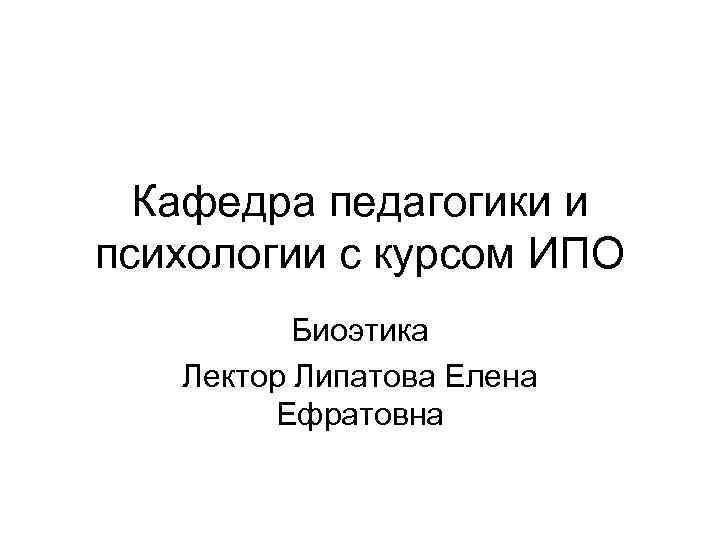 Кафедра педагогики и психологии с курсом ИПО Биоэтика Лектор Липатова Елена Ефратовна 