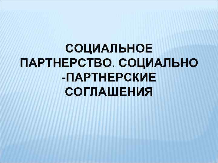 СОЦИАЛЬНОЕ ПАРТНЕРСТВО. СОЦИАЛЬНО -ПАРТНЕРСКИЕ СОГЛАШЕНИЯ 