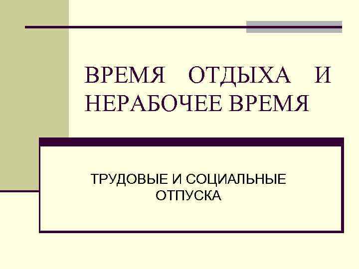 ВРЕМЯ ОТДЫХА И НЕРАБОЧЕЕ ВРЕМЯ ТРУДОВЫЕ И СОЦИАЛЬНЫЕ ОТПУСКА 