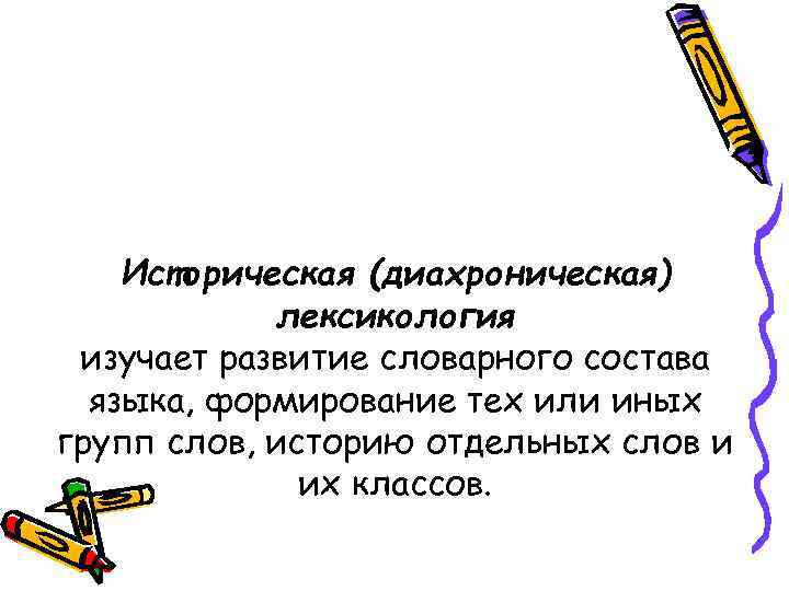 Историческая (диахроническая) лексикология изучает развитие словарного состава языка, формирование тех или иных групп слов,