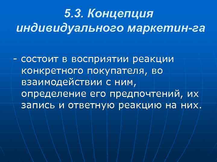 5. 3. Концепция индивидуального маркетин га - состоит в восприятии реакции конкретного покупателя, во