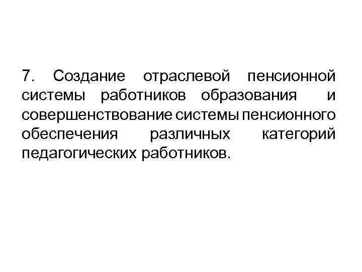 7. Создание отраслевой пенсионной системы работников образования и совершенствование системы пенсионного обеспечения различных категорий