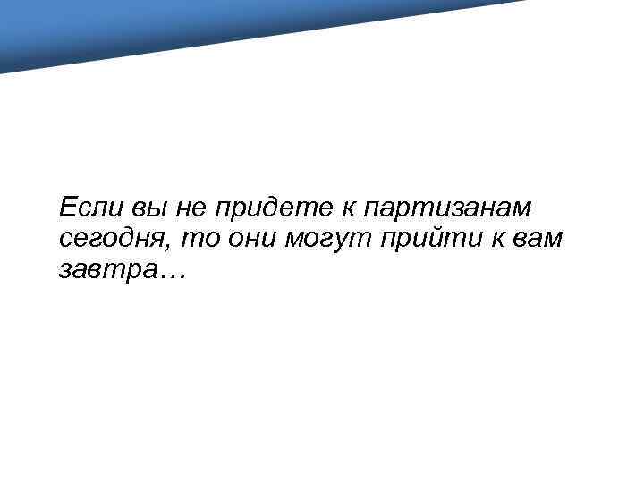 Если вы не придете к партизанам сегодня, то они могут прийти к вам завтра…