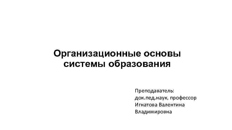 Организационные основы системы образования Преподаватель: док. пед. наук, профессор Игнатова Валентина Владимировна 