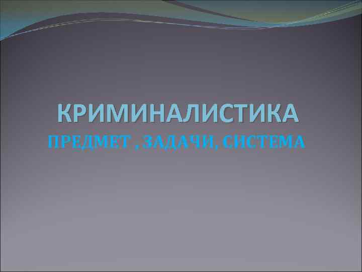 КРИМИНАЛИСТИКА ПРЕДМЕТ , ЗАДАЧИ, СИСТЕМА 