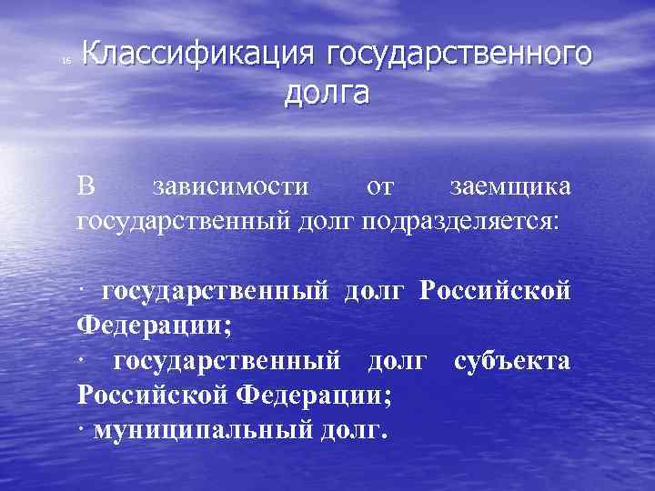  Классификация государственного долга 16 В зависимости от заемщика государственный долг подразделяется: · государственный