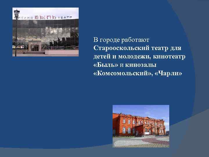 В городе работают Старооскольский театр для детей и молодежи, кинотеатр «Быль» и кинозалы «Комсомольский»
