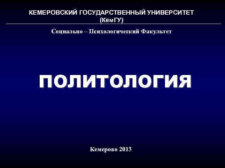 КЕМЕРОВСКИЙ ГОСУДАРСТВЕННЫЙ УНИВЕРСИТЕТ (Кем. ГУ) Социально – Психологический Факультет ПОЛИТОЛОГИЯ Кемерово 2013 