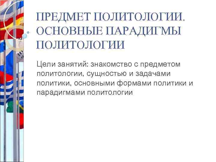 ПРЕДМЕТ ПОЛИТОЛОГИИ. ОСНОВНЫЕ ПАРАДИГМЫ ПОЛИТОЛОГИИ Цели занятий: знакомство с предметом политологии, сущностью и задачами